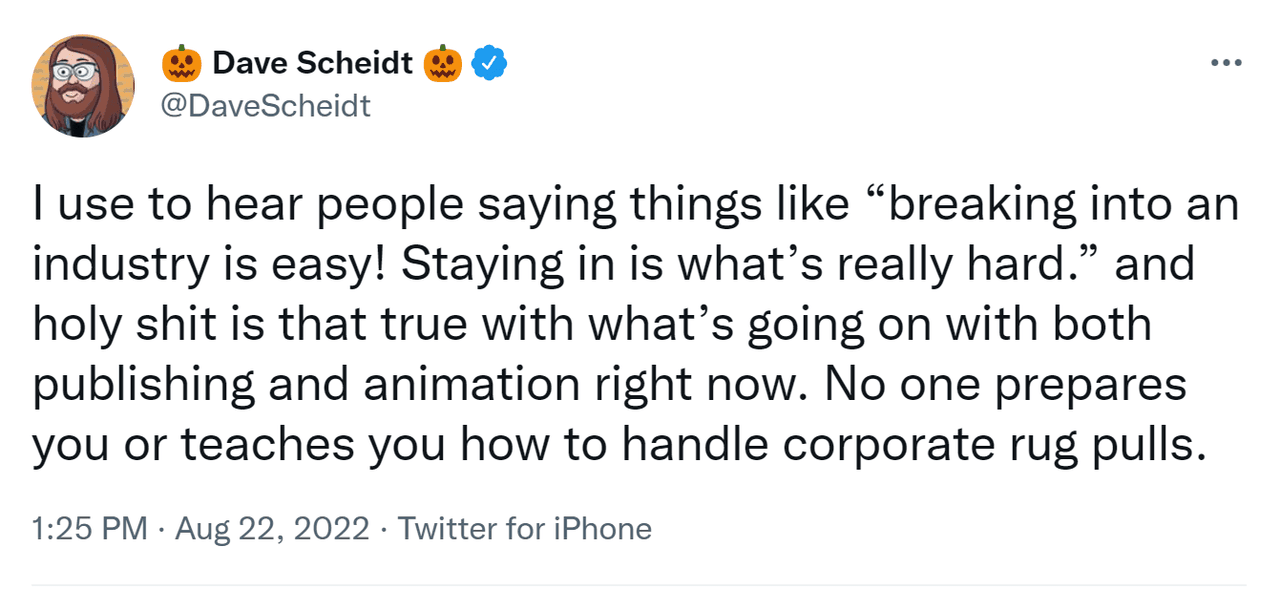 Screenshot of tweet that reads "I use to hear people saying things like "breaking into an industry is easy! Staying in is what's "really hard." and holy shit is that true with what's going on with both publishing and animation right now. No one prepares you or teaches you how to handle corporate rug pulls"